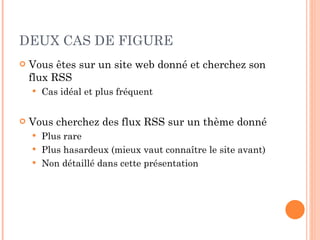 DEUX CAS DE FIGURE Vous êtes sur un site web donné et cherchez son flux RSS Cas idéal et plus fréquent Vous cherchez des flux RSS sur un thème donné Plus rare Plus hasardeux (mieux vaut connaître le site avant) Non détaillé dans cette présentation 