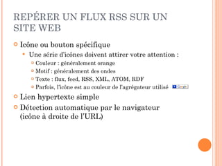 REPÉRER UN FLUX RSS SUR UN SITE WEB Icône ou bouton spécifique Une série d’icônes doivent attirer votre attention : Couleur : généralement orange Motif : généralement des ondes Texte : flux, feed, RSS, XML, ATOM, RDF Parfois, l’icône est au couleur de l’agrégateur utilisé Lien hypertexte simple Détection automatique par le navigateur  (icône à droite de l’URL) 