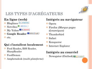 LES TYPES D’AGRÉGATEURS En ligne (web) Bloglines Netvibes My Yahoo Google Reader etc. Qui s’installent localement Feed Reader ,  RSS Reader, SharpReader FeedDemon Amphetadesk ( multi-plateforme ) Intégrés au navigateur Opera Firefox ( Marque-pages dynamiques ) Thunderbird Safari Konqueror Internet Explorer Intégrés au courriel Newsgator (Outlook) 