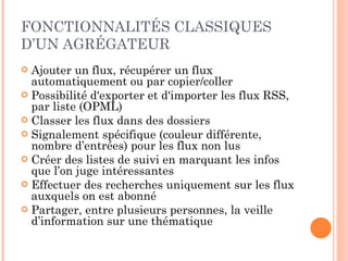 FONCTIONNALITÉS CLASSIQUES D’UN AGRÉGATEUR Ajouter un flux, récupérer un flux automatiquement ou par copier/coller Possibilité d'exporter et d'importer les flux RSS, par liste (OPML) Classer les flux dans des dossiers Signalement spécifique (couleur différente, nombre d’entrées) pour les flux non lus Créer des listes de suivi en marquant les infos que l’on juge intéressantes Effectuer des recherches uniquement sur les flux auxquels on est abonné Partager, entre plusieurs personnes, la veille d’information sur une thématique 