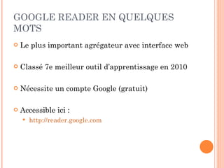 GOOGLE READER EN QUELQUES MOTS Le plus important agrégateur avec interface web Classé 7e meilleur outil d’apprentissage en 2010 Nécessite un compte Google (gratuit) Accessible ici : http://reader.google.com   