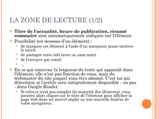 LA ZONE DE LECTURE (1/2) Titre de l'actualité, heure de publication, résumé sommaire  sont automatiquement indiqués sur l'élément.  Possibilité (en dessous d’un élément) :  de marquer cet élément à l'aide d'un marqueur jaune (activer le suivi) de partager cette info (avec ou sans note) de l'envoyer par email … En ce qui concerne la longueur du texte qui apparaît dans l'élément, elle n'est pas fonction de vous, mais du webmaster du site auquel vous êtes abonné. C'est lui qui détermine si l'article sera intégralement disponible - ou pas - dans Google Reader.  Si celui-ci n'est pas complet (la majorité des éléments), vous pourrez alors cliquer sur le titre de l'élément pour afficher la page web dans un nouvel onglet ou une nouvelle fenêtre de votre navigateur.  