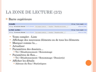 LA ZONE DE LECTURE (2/2) Barre supérieure Texte complet - Liste Affichage des nouveaux éléments ou de tous les éléments Marquer comme lu… Actualiser Paramètres des dossiers… Tri / Désabonnement / Renommage Paramètres de flux… Tri / Désabonnement / Renommage / Dossier(s) Afficher les détails Adresse du flux / Statistiques 