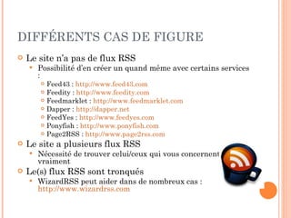 DIFFÉRENTS CAS DE FIGURE Le site n’a pas de flux RSS Possibilité d’en créer un quand même avec certains services : Feed43 :  http://www.feed43.com   Feedity :  http://www.feedity.com   Feedmarklet :  http://www.feedmarklet.com   Dapper :  http://dapper.net   FeedYes :  http://www.feedyes.com   Ponyfish  :  http://www.ponyfish.com   Page2RSS  :  http://www.page2rss.com   Le site a plusieurs flux RSS Nécessité de trouver celui/ceux qui vous concernent vraiment Le(s) flux RSS sont tronqués WizardRSS peut aider dans de nombreux cas :  http://www.wizardrss.com   