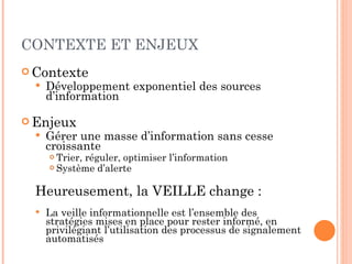 CONTEXTE ET ENJEUX Contexte Développement exponentiel des sources d’information Enjeux Gérer une masse d’information sans cesse croissante Trier, réguler, optimiser l’information Système d’alerte Heureusement, la VEILLE change : La veille informationnelle est l’ensemble des stratégies mises en place pour rester informé, en privilégiant l’utilisation des processus de signalement automatisés 