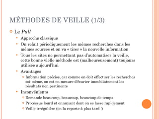 MÉTHODES DE VEILLE (1/3) Le  Pull Approche classique On refait périodiquement les mêmes recherches dans les mêmes sources et on va « tirer » la nouvelle information Tous les sites ne permettant pas d’automatiser la veille, cette bonne vielle méthode est (malheureusement) toujours utilisée aujourd’hui Avantages Information précise, car comme on doit effectuer les recherches soi-même, on est en mesure d’écarter immédiatement les résultats non pertinents Inconvénients Demande beaucoup, beaucoup, beaucoup de temps Processus lourd et ennuyant dont on se lasse rapidement Veille irrégulière (on la reporte à plus tard !) 