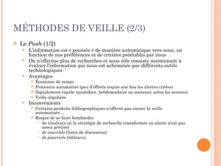 MÉTHODES DE VEILLE (2/3) Le  Push  (1/2) L’information est « poussée » de manière automatique vers nous, en fonction de nos préférences et de critères préétablis par nous  On n’effectue plus de recherches et nous rôle consiste maintenant à évaluer l’information qui nous est acheminée par différents outils technologiques Avantages Économie de temps Processus automatisé (peu d’efforts requis une fois les alertes créées) Signalement rapide (quotidien, hebdomadaire ou mensuel, selon les sources) Veille régulière Inconvénients Certains produits bibliographiques n’offrent pas encore la veille automatisée… Risque de se faire bombarder  de résultats (si la stratégie de recherche transformée en alerte n’est pas assez précise) de courriels (listes de discussion) de pourriels (éditeurs) 