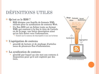 DÉFINITIONS UTILES Qu’est ce le RSS ? RSS désigne une famille de formats XML utilisés pour la syndication de contenu Web. Un flux RSS est un fichier texte au format XML qui contient à la fois le titre de l'article ou de la page, une brève description ainsi qu'un lien direct vers l'information. Centré sur le contenu (le descriptif) et non sur la forme  L’agrégation de contenu procédé de lecture et de stockage d'articles issus de plusieurs flux d'information. La syndication de contenu procédé par lequel un site met son contenu à disposition pour qu’il soit exploité par des tiers. 