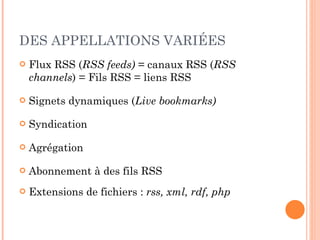 DES APPELLATIONS VARIÉES Flux RSS ( RSS feeds)  = canaux RSS ( RSS channels ) = Fils RSS = liens RSS Signets dynamiques ( Live bookmarks) Syndication Agrégation Abonnement à des fils RSS Extensions de fichiers :  rss, xml, rdf, php 
