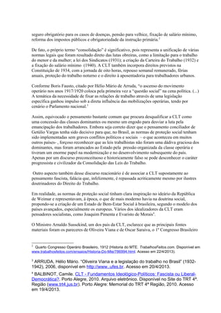 seguro obrigatório para os casos de doenças, pensão para velhice, fixação de salário mínimo,
reforma dos impostos públicos e obrigatoriedade da instrução primária.2
De fato, o próprio termo “consolidação” é significativo, pois representa a unificação de várias
normas legais que foram resultado direto das lutas obreiras, como a limitação para o trabalho
do menor e da mulher; a lei dos Sindicatos (1931); a criação da Carteira do Trabalho (1932) e
a fixação do salário mínimo (1940). A CLT também incorpora direitos previstos na
Constituição de 1934, com a jornada de oito horas, repouso semanal remunerado, férias
anuais, proteção do trabalho noturno e o direito à aposentadoria para trabalhadores urbanos.
Conforme Boris Fausto, citado por Hélio Mário de Arruda, “o ascenso do movimento
operário nos anos 1917/1920 coloca pela primeira vez a “questão social” na cena política. (...)
A temática da necessidade de fixar as relações de trabalho através de uma legislação
específica ganhou impulso sob a direta influência das mobilizações operárias, tendo por
cenário o Parlamento nacional.3
Assim, equivocado o pensamento bastante comum que procura desqualificar a CLT como
uma concessão das classes dominantes ou mesmo um engodo para desviar a luta pela
emancipação dos trabalhadores. Embora seja correto dizer que o pensamento conciliador de
Getúlio Vargas tenha sido decisivo para que, no Brasil, as normas de proteção social tenham
sido implementadas sem graves conflitos políticos e sociais – o que aconteceu em muitos
outros países- , forçoso reconhecer que as leis trabalhistas não foram uma dádiva graciosa dos
dominantes, mas foram arrancados ao Estado pela pressão organizada da classe operária e
tiveram um enorme papel na modernização e no desenvolvimento subsequente do país.
Apenas por um discurso preconceituoso e historicamente falso se pode desconhecer o caráter
progressista e civilizador da Consolidação das Leis do Trabalho.
Outro aspecto também desse discurso reacionário é de associar a CLT supostamente ao
pensamento fascista, falácia que, infelizmente, é repassada acriticamente mesmo por ilustres
doutrinadores do Direito do Trabalho.
Em realidade, as normas de proteção social tinham clara inspiração no ideário da República
de Weimar e representavam, à época, o que de mais moderno havia na doutrina social,
propondo-se a criação de um Estado de Bem-Estar Social à brasileira, segundo o modelo dos
países avançados, especialmente os europeus. Vários dos idealizadores da CLT eram
pensadores socialistas, como Joaquim Pimenta e Evaristo de Morais4
.
O Ministro Arnaldo Sussekind, um dos pais da CLT, esclarece que as principais fontes
materiais foram os pareceres de Oliveira Viana e de Oscar Saraiva, o 1º Congresso Brasileiro
2
Quarto Congresso Operário Brasileiro, 1912 (Historia do MTE. TrabalhosFeitos.com. Disponível em
www.trabalhosfeitos.com/ensaios/Historia-Do-Mte/786994.html. Acesso em 22/4/2013).
3
ARRUDA, Hélio Mário. “Oliveira Viana e a legislação do trabalho no Brasil” (1932-
1942), 2006, disponível em http://www..ufes.br. Acesso em 20/4/2013.
4
BALBINOT, Camile. CLT - Fundamentos Ideológico-Políticos: Fascista ou Liberal-
Democrática?. Porto Alegre, 2010. Arquivo eletrônico. Disponível no Site do TRT 4ª.
Região (www.trt4.jus.br). Porto Alegre: Memorial do TRT 4ª Região, 2010. Acesso
em 19/4/2013.
 