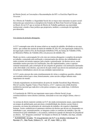 de Direito Social, as Convenções e Recomendações da OIT e a Encíclica Papal Rerum
Novarum. 5
Se o Direito do Trabalho e a Seguridade Social são os traços mais marcantes no pacto social-
democrata que caracterizou a emergência dos Estados de Bem-Estar Social na Europa, aqui,
no Brasil, foi na CLT que as normas de Direito do Trabalho ganharam sua maioridade
institucional, criando a base jurídica que propiciaria, também, a construção da legislação
previdenciária.
Um sistema de proteção abrangente.
A CLT contempla uma série de temas relativos ao mundo do trabalho, dividindo-se em onze
títulos que cuidam das normas de tutela do trabalho (II, III e IV), da organização sindical (V),
da negociação coletiva (VI), da fiscalização trabalhista (VII), da Justiça do Trabalho (VIII),
do Ministério Público do Trabalho (IX) e do processo do trabalho (X).
Desde seu início, a preocupação foi a de criar um sistema abrangente e completo de proteção
ao trabalho, começando pela unificação e sistematização dos direitos dos trabalhadores até
então existente em normas esparsas; pela criação e generalização de direitos novos, assim
entendidos muitos previstos na Constituição, mas não implementados, como o repouso
semanal remunerado, pela construção de um conjunto de garantias e de instituições destinadas
a dar efetividade a tais direitos, seja através da ação estatal seja através da autotutela por parte
dos próprios trabalhadores através de suas entidades representativas.
A CLT, assim, procura dar conta simultaneamente de várias e complexas questões, obtendo
um resultado notável que a situa, historicamente, como um dos códigos laborais mais
importantes do mundo.
Calcada originalmente em doutrinadores do porte de Arnaldo Sussekind, Rego Monteiro,
Dorval Lacerda, Segadas Viana e Oscar Saraiva, a CLT expressa uma sólida doutrina
juslaborista nacional que nada deve a dos países europeus e que, ainda hoje, é referência
internacional.
A Constituição de 1988 foi um importante marco para o Direito Social, já que
constitucionalizou vários direitos celetistas, elencando-os nos seus artigos sétimo, oitavo e
nono.
As normas de direito material contidas na CLT são ainda extremamente atuais, especialmente
em tempos de globalização, pois prevêem a irredutibilidade dos direitos sociais frente à
economia, em nome dos princípios de valorização do trabalho e de respeito à dignidade
humana. Assim, estabelecem-se patamares mínimos de direitos que devem ser assegurados ao
trabalhador e que, automaticamente, se integram a todos os contratos de trabalho e que são
irrenunciáveis pelo trabalhador e, em essência, inalteráveis quando tal alteração for prejudicial
ao obreiro. Tal “dirigismo contratual” foi forjado no Direito do Trabalho, mas hoje, estende-
5
SUSSEKIND, Arnaldo. “O cinquentenário da CLT e os direitos individuais” In:
Revista LTr,, São Paulo, Editora LTr, vol. 57, maio 1993, p. 523.
 