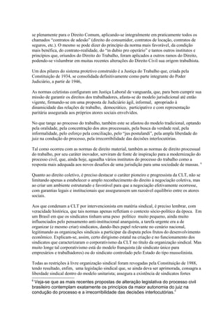 se plenamente para o Direito Comum, aplicando-se integralmente em praticamente todos os
chamados “contratos de adesão” (direito do consumidor, contratos de locação, contratos de
seguros, etc.). O mesmo se pode dizer do princípio da norma mais favorável, da condição
mais benéfica, do contrato-realidade, do “in dubio pro operário” e tantos outros institutos e
princípios que, oriundos do Direito do Trabalho, foram aplicados a outros ramos do Direito,
podendo-se vislumbrar em muitas recentes alterações do Direito Civil sua origem trabalhista.
Um dos pilares do sistema protetivo construído é a Justiça do Trabalho que, criada pela
Constituição de 1934, se consolidada definitivamente como parte integrante do Poder
Judiciário, a partir de 1946,
As normas celetistas configuram um Justiça Laboral de vanguarda, que, para bem cumprir sua
missão de garantir os direitos dos trabalhadores, afasta-se do modelo jurisdicional até então
vigente, firmando-se em uma proposta de Judiciário ágil, informal, apropriado à
dinamicidade das relações de trabalho, democrático, participativo e com representação
paritária assegurada aos próprios atores sociais envolvidos.
No que tange ao processo do trabalho, também este se afastou do modelo tradicional, optando
pela oralidade, pela concentração dos atos processuais, pela busca da verdade real, pela
informalidade, pelo esforço pela conciliação, pelo “jus postulandi”, pela ampla liberdade do
juiz na condução do processo, pela irrecorribilidade das decisões interlocutórias.
Tal como ocorreu com as normas de direito material, também as normas de direito processual
do trabalho, por seu caráter inovador, serviram de fonte de inspiração para a modernização do
processo civil, que, ainda hoje, agasalha vários institutos do processo do trabalho como a
resposta mais adequada aos novos desafios de uma jurisdição para uma sociedade de massas. 6
Quanto ao direito coletivo, é preciso destacar o caráter pioneiro e progressista da CLT, não se
limitando apenas a estabelecer o amplo reconhecimento do direito à negociação coletiva, mas
ao criar um ambiente estruturado e favorável para que a negociação efetivamente ocorresse,
com garantias legais e institucionais que assegurassem um razoável equilíbrio entre os atores
sociais.
Aos que condenam a CLT por intervencionista em matéria sindical, é preciso lembrar, com
veracidade histórica, que tais normas apenas refletiam o contexto sócio-político da época. Em
um Brasil em que os sindicatos tinham uma peso político muito pequeno, ainda muito
influenciados pelo pensamento anti-institucional anarquista, a tarefa urgente era a de
organizar (e mesmo criar) sindicatos, dando-lhes papel relevante no cenário nacional,
legitimando as organizações sindicais a participar da disputa pelos frutos do desenvolvimento
econômico. Explicam-se, assim, certo dirigismo estatal na criação e no funcionamento dos
sindicatos que caracterizaram o corporativismo da CLT no título da organização sindical. Mas
muito longe tal corporativismo está do modelo franquista (de sindicato único para
empresários e trabalhadores) ou do sindicato controlado pelo Estado do tipo mussolinista.
Todas as restrições à livre organização sindical foram revogadas pela Constituição de 1988,
tendo resultado, enfim, uma legislação sindical que, se ainda deva ser aprimorada, consagra a
liberdade sindical dentro do modelo unitarista; assegura a existência de sindicatos fortes
6
Veja-se que as mais recentes propostas de alteração legislativa do processo civil
brasileiro contemplam exatamente os princípios da maior autonomia do juiz na
condução do processo e a irrecorribilidade das decisões interlocutórias.”
 