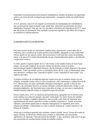 sustentados economicamente pelos próprios trabalhadores, dotados de poderes de negociação
coletiva em nome de toda a categoria que representam; consagram, ainda, um amplo direito
de greve.
A CLT, portanto, nunca foi um engodo ou instrumento de manipulação dos trabalhadores,
mas um documento legal avançado e que, ainda hoje, representa um patrimônio da classe
trabalhadora brasileira. Esta, por sua vez, tem plena consciência da importância da CLT, tanto
que não hesita em demonstrar forte oposição a propostas legislativas que falem em revogá-la
ou modificá-la substancialmente.
A importância da CLT nos dias de hoje.
Tal como ocorreu desde seu nascimento, também hoje o pensamento conservador não se
conforma com a existência de normas protetivas do trabalho, agregando as suas tradicionais
críticas quanto ao seu suposto caráter intervencionista e à elevação dos custos de produção,
outras: a de que a CLT estaria desatualizada, de que é demasiadamente rígida e a de dificulta
a negociação coletiva.
A crítica quanto à suposta rigidez da CLT não resiste a uma simples leitura do texto legal,
porque, exceto pela exigência de um piso mínimo de direitos (como já se disse,
intrinsecamente ligados à dignidade humana), não há limitação ao poder dispositivo das partes
contratuais. Tudo é permitido, exceto a contratação abaixo da lei, o que, evidentemente, para
seus detratores, configura uma “inaceitável rigidez” e uma “imperdoável intervenção” nos
negócios privados.
A própria existência de um diploma legal por setenta anos que se mantém íntegro em sua
essência, resistindo a tantos ciclos e crises econômicas, está a demonstrar o caráter flexível da
CLT. Mesmo hoje, em meio a profundas alterações tecnológicas, quando se fala de tele-
trabalho e de automação flexível, as normas celetistas continuam plenamente válidas e, com
pequenas adaptações, são funcionais para o que delas se exige, ou seja, para a regulação do
trabalho humano impondo limites às exigências cegas do mercado.
Nesses setenta anos, a CLT se atualizou permanentemente, agregando novos direitos, bem
como ampliou sua esfera de atuação, seja pela “celetização” de outras formas de trabalho
(como, por exemplo, o trabalho doméstico), seja servindo como fonte de inspiração para
regulamentação de setores específicos (como o trabalho cooperativo). Assim, as normas
celetistas, concebidas apenas para as relações empregatícias, se expandem para outras
relações de trabalho, evidenciando-se o que os autores chamam de “caráter expansivo” do
Direito do Trabalho.
Ainda que a resistência patronal seja constante, sempre criando “novas” formas de evasão às
regras celetista, no Brasil dos últimos anos constata-se, felizmente, um crescimento
significativo do chamado “mercado formal de trabalho”, o que, na prática, nada mais é do que
um crescimento do reconhecimento formal do trabalho celetista.
 