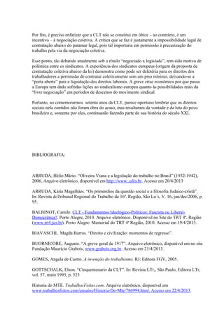 Por fim, é preciso enfatizar que a CLT não se constitui em óbice – ao contrário, é um
incentivo – à negociação coletiva. A crítica que se faz é justamente a impossibilidade legal de
contratação abaixo do patamar legal, pois tal importaria em permissão à precarização do
trabalho pela via da negociação coletiva.
Esse ponto, tão debatido atualmente sob o rótulo “negociado x legislado”, tem sido motivo de
polêmica entre os sindicatos. A experiência dos sindicatos europeus (origem da proposta de
contratação coletiva abaixo da lei) demonstra como pode ser deletéria para os direitos dos
trabalhadores a permissão de contratar coletivamente sem um piso mínimo, deixando-se a
“porta aberta” para a liquidação dos direitos laborais. A grave crise econômica por que passa
a Europa tem dado sofridas lições ao sindicalismo europeu quanto às possibilidades reais da
“livre negociação” em períodos de descenso do movimento sindical.
Portanto, ao comemorarmos setenta anos da CLT, parece oportuno lembrar que os direitos
sociais nela contidos não foram obra do acaso, mas resultaram da vontade e da luta do povo
brasileiro e, somente por eles, continuarão fazendo parte de sua história do século XXI.
BIBLIOGRAFIA:
ARRUDA, Hélio Mário. “Oliveira Viana e a legislação do trabalho no Brasil” (1932-1942),
2006, Arquivo eletrônico, disponível em http://www..ufes.br. Acesso em 20/4/2013
ARRUDA, Kátia Magalhães. “Os primórdios da questão social e a filosofia Judaico-cristã”.
In: Revista doTribunal Regional do Trabalho da 16ª. Região, São Lu´s, V. 16, jan/dez/2006, p.
95.
BALBINOT, Camile. CLT - Fundamentos Ideológico-Políticos: Fascista ou Liberal-
Democrática?. Porto Alegre, 2010. Arquivo eletrônico. Disponível no Site do TRT 4ª. Região
(www.trt4.jus.br). Porto Alegre: Memorial do TRT 4ª Região, 2010. Acesso em 19/4/2013.
BIAVASCHI, Magda Barros. “Direito e civilização: momentos de regresso”.
BUORNICORE, Augusto. “A greve geral de 1917”. Arquivo eletrônico, disponível em no site
Fundação Maurício Grabois, www.grabois.org.br. Acesso em 21/4/2013.
GOMES, Angela de Castro. A invenção do trabalhismo. RJ: Editora FGV, 2005.
GOTTSCHALK, Elson. “Cinquentenario da CLT”. In: Revista LTr,, São Paulo, Editora LTr,
vol. 57, maio 1993, p. 523
Historia do MTE. TrabalhosFeitos.com. Arquivo eletrônico, disponível em
www.trabalhosfeitos.com/ensaios/Historia-Do-Mte/786994.html. Acesso em 22/4/2013.
 