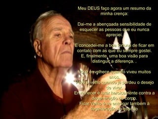 Meu DEUS faço agora um resumo da
          minha crença:

 Dai-me a abençoada sensibilidade de
  esquecer as pessoas que eu nunca
              apreciei.

E concedei-me a boa fortuna de ficar em
 contato com as que eu sempre gostei.
   E, finalmente, uma boa visão para
          distinguir a diferença. .

 Você envelhece quando viveu muitos
                  anos.
Você é velho quando já perdeu o desejo
                de viver.
Envelhecer é lutar heroicamente contra a
         degeneração do corpo.
  Ficar Velho é se entregar também à
        degeneração do espírito.
 