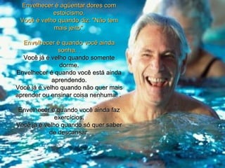Envelhecer é agüentar dores com
            estoicismo.
 Você é velho quando diz: "Não tem
            mais jeito".

  Envelhecer é quando você ainda
               sonha. .
   Você já é velho quando somente
                dorme.
Envelhecer é quando você está ainda
             aprendendo.
Você já é velho quando não quer mais
aprender ou ensinar coisa nenhuma. .

Envelhecer é quando você ainda faz
              exercícios.
Você já é velho quando só quer saber
            de descansar.
 