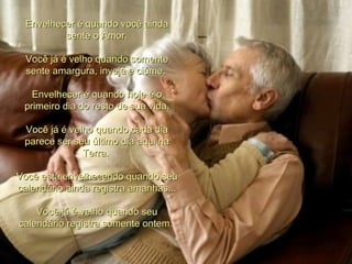 Envelhecer é quando você ainda
          sente o Amor.

  Você já é velho quando somente
  sente amargura, inveja e ciúme.

   Envelhecer é quando hoje é o
 primeiro dia do resto de sua vida.

 Você já é velho quando cada dia
 parece ser seu último dia aqui na
              Terra.

Você está envelhecendo quando seu
calendário ainda registra amanhãs...

    Você já é velho quando seu
calendário registra somente ontem.
 