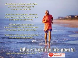Envelhecer é quando você ainda
   procura uma renovação no
      começo de cada dia.

Você já é velho quando fica com
muita pena de você mesmo ao ver
    a chegada de cada noite.

     Envelhecer é perscrutar o
horizonte ao raiar de cada dia para
 um positivo sinal de esperança.

Você já é velho quando só procura
    as sombras do passado.




 www.mensagensvirtuais.com.br
 