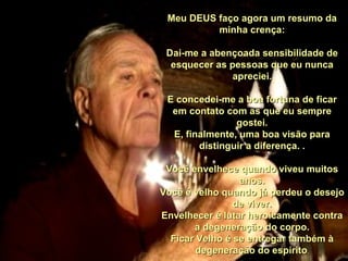 Meu DEUS faço agora um resumo da
          minha crença:

 Dai-me a abençoada sensibilidade de
  esquecer as pessoas que eu nunca
               apreciei.

 E concedei-me a boa fortuna de ficar
  em contato com as que eu sempre
                gostei.
  E, finalmente, uma boa visão para
        distinguir a diferença. .

 Você envelhece quando viveu muitos
                 anos.
Você é velho quando já perdeu o desejo
                de viver.
Envelhecer é lutar heroicamente contra
       a degeneração do corpo.
  Ficar Velho é se entregar também à
        degeneração do espírito.
 