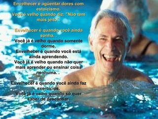Envelhecer é agüentar dores com
           estoicismo.
Você é velho quando diz: "Não tem
           mais jeito".

 Envelhecer é quando você ainda
              sonha. .
 Você já é velho quando somente
              dorme.
  Envelhecer é quando você está
        ainda aprendendo.
 Você já é velho quando não quer
 mais aprender ou ensinar coisa
            nenhuma. .

Envelhecer é quando você ainda faz
             exercícios.
  Você já é velho quando só quer
       saber de descansar.
 