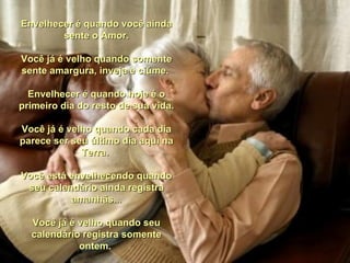 Envelhecer é quando você ainda
        sente o Amor.

Você já é velho quando somente
sente amargura, inveja e ciúme.

  Envelhecer é quando hoje é o
primeiro dia do resto de sua vida.

Você já é velho quando cada dia
parece ser seu último dia aqui na
             Terra.

Você está envelhecendo quando
 seu calendário ainda registra
          amanhãs...

  Você já é velho quando seu
  calendário registra somente
            ontem.
 