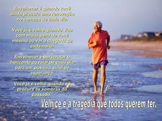 Envelhecer é quando você
ainda procura uma renovação
   no começo de cada dia.

Você já é velho quando fica
 com muita pena de você
mesmo ao ver a chegada de
         cada noite.

 Envelhecer é perscrutar o
horizonte ao raiar de cada dia
  para um positivo sinal de
         esperança.

 Você já é velho quando só
  procura as sombras do
         passado.
 