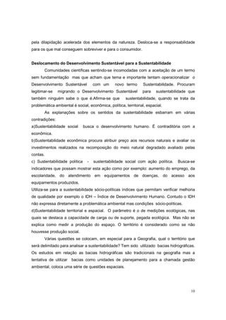 pela dilapidação acelerada dos elementos da natureza. Desloca-se a responsabilidade
para os que mal conseguem sobreviver e para o consumidor.


Deslocamento do Desenvolvimento Sustentável para a Sustentabilidade
       Comunidades científicas sentindo-se incomodadas com a aceitação de um termo
sem fundamentação mas que acham que tema e importante tentam operacionalizar o
Desenvolvimento Sustentável          com um     novo termo       Sustentabilidade. Procuram
legitimar-se    migrando o Desenvolvimento Sustentável          para    sustentabilidade que
também ninguém sabe o que é.Afirma-se que             sustentabilidade, quando se trata da
problemática ambiental é social, econômica, política, territorial, espacial.
       As explanações sobre os sentidos da sustentabilidade esbarram em várias
contradições:
a)Sustentabilidade social      busca o desenvolvimento humano. É contraditória com a
econômica.
b)Sustentabilidade econômica procura atribuir preço aos recursos naturais e avaliar os
investimentos realizados na recomposição do meio natural degradado avaliado pelas
contas.
c) Sustentabilidade política     -   sustentabilidade social com ação política.    Busca-se
indicadores que possam mostrar esta ação como por exemplo: aumento do emprego, da
escolaridade, do atendimento em equipamentos de doenças, do acesso aos
equipamentos produzidos.
Utiliza-se para a sustentabilidade sócio-políticas índices que permitam verificar melhoria
de qualidade por exemplo o IDH – Índice de Desenvolvimento Humano. Contudo o IDH
não expressa diretamente a problemática ambiental mas condições sócio-políticas.
d)Sustentabilidade territorial e espacial. O parâmetro é o de medições ecológicas, nas
quais se destaca a capacidade de carga ou de suporte, pegada ecológica. Mas não se
explica como medir a produção do espaço. O território é considerado como se não
houvesse produção social.
       Várias questões se colocam, em especial para a Geografia, qual o território que
será delimitado para analisar a sustentabilidade? Tem sido utilizado bacias hidrográficas.
Os estudos em relação as bacias hidrográficas são tradicionais na geografia mas a
tentativa de utilizar   bacias como unidades de planejamento para a chamada gestão
ambiental, coloca uma série de questões espaciais.




                                                                                          10
 