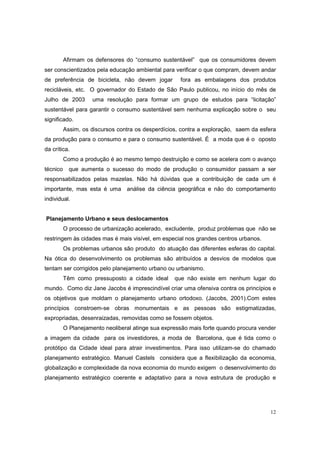 Afirmam os defensores do “consumo sustentável” que os consumidores devem
ser conscientizados pela educação ambiental para verificar o que compram, devem andar
de preferência de bicicleta, não devem jogar         fora as embalagens dos produtos
recicláveis, etc. O governador do Estado de São Paulo publicou, no início do mês de
Julho de 2003       uma resolução para formar um grupo de estudos para “licitação”
sustentável para garantir o consumo sustentável sem nenhuma explicação sobre o seu
significado.
          Assim, os discursos contra os desperdícios, contra a exploração, saem da esfera
da produção para o consumo e para o consumo sustentável. É a moda que é o oposto
da crítica.
          Como a produção é ao mesmo tempo destruição e como se acelera com o avanço
técnico     que aumenta o sucesso do modo de produção o consumidor passam a ser
responsabilizados pelas mazelas. Não há dúvidas que a contribuição de cada um é
importante, mas esta é uma análise da ciência geográfica e não do comportamento
individual.


Planejamento Urbano e seus deslocamentos
          O processo de urbanização acelerado, excludente, produz problemas que não se
restringem às cidades mas é mais visível, em especial nos grandes centros urbanos.
          Os problemas urbanos são produto do atuação das diferentes esferas do capital.
Na ótica do desenvolvimento os problemas são atribuídos a desvios de modelos que
tentam ser corrigidos pelo planejamento urbano ou urbanismo.
          Têm como pressuposto a cidade ideal      que não existe em nenhum lugar do
mundo. Como diz Jane Jacobs é imprescindível criar uma ofensiva contra os princípios e
os objetivos que moldam o planejamento urbano ortodoxo. (Jacobs, 2001).Com estes
princípios constroem-se obras monumentais e as pessoas são estigmatizadas,
expropriadas, desenraizadas, removidas como se fossem objetos.
          O Planejamento neoliberal atinge sua expressão mais forte quando procura vender
a imagem da cidade para os investidores, a moda de Barcelona, que é tida como o
protótipo da Cidade ideal para atrair investimentos. Para isso utilizam-se do chamado
planejamento estratégico. Manuel Castels considera que a flexibilização da economia,
globalização e complexidade da nova economia do mundo exigem o desenvolvimento do
planejamento estratégico coerente e adaptativo para a nova estrutura de produção e




                                                                                       12
 