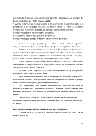 administração. O objetivo deste planejamento coerente e adaptativo segue as regras do
Banco Mundial que diz (1998): (in Vainer, 2000)
“ Quando a liberação do mercado preside o desenvolvimento da economia global e a
privatização, e os mercados financeiros se tornam rotinas, as cidades necessitam;
Competir pelo investimento de capital, de tecnologia e competência gerencial;
Competir na atração de novas indústrias e negócios;
Ser competitiva no preço e na qualidade dos serviços;
Competir na atração de força de trabalho adequadamente qualificada”

        Trata-se de um planejamento que considera a cidade como um organismo
independente das relações sociais e das formas de apropriação e produção do urbano.
        Concordo com Carlos Vainer, quando afirma que deve-se fazer um debate sério e
rigoroso sobre este modelo de planejamento urbano com articulação de três analogias
constitutivas: a cidade é uma mercadoria, a cidade é uma empresa a cidade é uma pátria.
(Vainer, 2000) Em todas estas analogias as relações sociais estão ocultas.
        Outras vertentes do planejamento tentam dizer que a cidade é            ecossistema
naturalizando as relações sociais e o planejamento consiste em minimizar os impactos
ambientais e visam a cidade sustentável.
        Na outra ponta, empregado por várias municipalidades é do planejamento
participativo, outras palavra que virou moda.
        Entre estas vertentes podemos citar a implantação do orçamento participativo e
suas diversas variantes. Vários Geógrafos analisam este processo e chamam a atenção
para a ausência do espaço nas propostas governamentais.
        Mais recentemente para cumprir a determinação da Constituição de 1988 e do
Estatuto da Cidade 2001, os governos municipais         elaboram Planos Diretores, com
presumida participação, para aplicação de instrumentos que garantam a função social da
cidade.
        Destaco que o Estatuto da Cidade mostra as contradições da apropriação e
propriedade da terra urbana e reconhece a cidade real. Mas não suprime as contradições
e conflitos.


Deslocamento do Território dos Estados Nação para a Tecnosfera
        O avanço da tecnologia tem provocado uma “desterritoraliação” do Estado Nação
em vários aspectos.



                                                                                         13
 