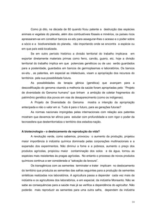 Como já dito, na década de 80 quando ficou patente a destruição das espécies
animais e vegetais do planeta, além dos combustíveis fósseis e minérios, os países ricos
apressaram-se em constituir bancos ex-situ para assegurar-lhes o acesso e o poder sobre
a sócio e a biodiversidade do planeta, não importando onde se encontra a espécie ou
em que país está localizada.
       Se em outro período histórico a divisão territorial do trabalho implicava            em
exportar diretamente materiais primas como ferro, carvão, guano, etc. hoje a divisão
territorial do trabalho implica em que potenciais genéticos ou de uso serão guardados
para a posteridade, guardados em bancos de germoplasmas e laboratórios. Os bancos
ex-situ , as patentes, em especial as intelectuais, visam a apropriação dos recursos do
territórios pela sua possibilidade futura.
       As   possibilidades     da   terapia   gênica   (genética)    que   avançam   para    a
descodificação do genoma visando a melhoria da saúde foram apropriadas pelo “Projeto
de diversidade do Genoma humano” que tinham a ambição de coletar fragmentos do
patrimônio genético dos povos em vias de desaparecimento (como os indígenas).
       A Projeto de Diversidade do Genoma              mostra a intenção da apropriação
antecipada e não o valor em si. Tudo é para o futuro, para as gerações futuras?
       As normas nacionais impingidas pelas internacionais com relação aos patentes
mostram que devemos ter afinco para estudar com profundidade e com rigor o poder da
tecnoesfera que desterritorrializa o território dos estados-nação.


A biotecnologia – o deslocamento da reprodução da vida?
       A revolução verde, como sabemos, provocou o aumento da produção, projetou
maior importância à indústria química dominada pelas corporações multinacionais e a
expansão dos experimentos. Não diminui a fome e a pobreza, aumento o preço dos
produtos agrícolas, propiciou maior      contaminação dos solos        e da água, tornou as
espécies mais resistentes às pragas agrícolas. No entanto o processo de novos produtos
químicos continua a ser considerada a “salvação da lavoura”.
       Os transgênicos com as sementes terminater e trater implicam no deslocamento
do território que produzia as sementes das safras seguintes para a produção de sementes
sintéticas realizadas nos laboratórios. A agricultura passa a depender cada vez mais da
indústria e os agricultores dos laboratórios, e em especial, da indústria Monsanto. Não se
sabe as consequências para a saúde mas já se verifica a dependência do agricultor. Não
poderão mais reproduzir as sementes para uma outra safra, dependem da indústria



                                                                                            14
 