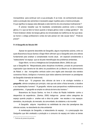 monopolística para continuar com a sua produção. E ao invés do conhecimento secular
sobre a produção das sementes é necessário pagar royalties para a mesma produção.
O que significa no espaço esta alteração e este domínio de uma empresa multinacional ?
           É preciso ressaltar que há resultados considerados positivos como a terapia
gênica. E o que se fará no futuro quando e terapia gênica violar o código genético? Diz
Frend Anderson diretor de terapia gênica da Universidade da Califórnia do Sul que deve-
se honrar o código profissional e antes de tudo pensar em não causar dano.2 Pode-se
prever?


V- A Geografia do Século XXI


           Apesar do aparente descrédito da Geografia, alguns importantes autores, entre os
quais Boaventura Souza Santos e Edgar Morin afirmam que a Geografia será uma ciência
fundamental para analisar a complexidade mundo atual, em especial considerando a
“redescoberta” do espaço que se dá pela intensificação dos problemas ambientais.
           Edgar Morin, no livro a Inteligência da Complexidade (Morin, 2000) diz que:
que a Geografia foi: “Marginalizada pelas disciplinas triunfantes, privada do pensamento
organizador (que deveria ter ido além) do possibilismo de La Blache ou do determinismo
de Ratzel, e das monografias verticais sobre uma região pela descrição dos estratos
sucessivos físicos, biológicos e humanos (que todos sabemos dominaram os paradigmas
da Geografia chamada de tradicional).
           Afirma que        “O progresso das ciências da terra e da ecologia revitaliza a
geografia, ciência complexa por princípio, visto que ela cobre a física terrestre, a biosfera
e as implantações humana”. “A geografia. retoma suas perspectivas multidimensionais e
globalizantes... A geografia se amplia na ciência da terra dos homens “.
           Boaventura de Souza Santos, no livro A crítica da Razão Indolente- contra o
desperdício da experiência-, (Santos, 2000) instiga-nos         pensar sobre categorias de
espaço quando propõe a analise sob a ótica do poder nas escalas e nos espaços:
doméstico, da produção, do mercado, da comunidade, da cidadania, e do mundial.
           A Geografia adquire importância na visibilidade da crise dos paradigmas das
ciências sociais, na descoberta da crise ambiental.
           A revitalização da Geografia, a redescoberta do espaço, é a preocupação dos
Geógrafos que têm analisado a produção e o consumo do espaço em todos os temas

2
    - Notícias de jornais do período.


                                                                                          15
 