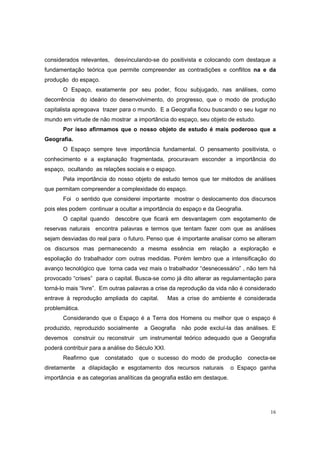 considerados relevantes, desvinculando-se do positivista e colocando com destaque a
fundamentação teórica que permite compreender as contradições e conflitos na e da
produção do espaço.
       O Espaço, exatamente por seu poder, ficou subjugado, nas análises, como
decorrência     do ideário do desenvolvimento, do progresso, que o modo de produção
capitalista apregoava trazer para o mundo. E a Geografia ficou buscando o seu lugar no
mundo em virtude de não mostrar a importância do espaço, seu objeto de estudo.
       Por isso afirmamos que o nosso objeto de estudo é mais poderoso que a
Geografia.
       O Espaço sempre teve importância fundamental. O pensamento positivista, o
conhecimento e a explanação fragmentada, procuravam esconder a importância do
espaço, ocultando as relações sociais e o espaço.
       Pela importância do nosso objeto de estudo temos que ter métodos de análises
que permitam compreender a complexidade do espaço.
       Foi o sentido que considerei importante mostrar o deslocamento dos discursos
pois eles podem continuar a ocultar a importância do espaço e da Geografia.
       O capital quando descobre que ficará em desvantagem com esgotamento de
reservas naturais encontra palavras e termos que tentam fazer com que as análises
sejam desviadas do real para o futuro. Penso que é importante analisar como se alteram
os discursos mas permanecendo a mesma essência em relação a exploração e
espoliação do trabalhador com outras medidas. Porém lembro que a intensificação do
avanço tecnológico que torna cada vez mais o trabalhador “desnecessário” , não tem há
provocado “crises” para o capital. Busca-se como já dito alterar as regulamentação para
torná-lo mais “livre”. Em outras palavras a crise da reprodução da vida não é considerado
entrave à reprodução ampliada do capital.         Mas a crise do ambiente é considerada
problemática.
       Considerando que o Espaço é a Terra dos Homens ou melhor que o espaço é
produzido, reproduzido socialmente    a Geografia     não pode excluí-la das análises. E
devemos construir ou reconstruir um instrumental teórico adequado que a Geografia
poderá contribuir para a análise do Século XXI.
       Reafirmo que     constatado   que o sucesso do modo de produção        conecta-se
diretamente     a dilapidação e esgotamento dos recursos naturais        o Espaço ganha
importância e as categorias analíticas da geografia estão em destaque.




                                                                                      16
 