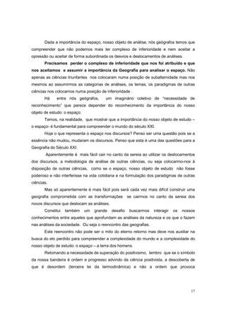 Dada a importância do espaço, nosso objeto de análise, nós geógrafos temos que
compreender que não podemos mais ter complexo de inferioridade e nem aceitar a
opressão ou aceitar de forma subordinada os desvios e deslocamentos de análises.
       Precisamos perder o complexo de inferioridade que nos foi atribuído e que
nos aceitamos e assumir a importância da Geografia para analisar o espaço. Não
apenas as ciências triunfantes nos colocaram numa posição de subalternidade mas nos
mesmos ao assumirmos as categorias de análises, os temas, os paradigmas de outras
ciências nos colocamos numa posição de inferioridade .
       Há    entre nós geógrafos,       um imaginário coletivo de “necessidade de
reconhecimento” que parece depender do reconhecimento da importância do nosso
objeto de estudo: o espaço.
       Temos, na realidade, que mostrar que a importância do nosso objeto de estudo –
o espaço- é fundamental para compreender o mundo do século XXI.
       Hoje o que representa o espaço nos discursos? Penso ser uma questão pois se a
essência não mudou, mudaram os discursos. Penso que esta é uma das questões para a
Geografia do Século XXI.
        Aparentemente é mais fácil cair no canto da sereia ao utilizar os deslocamentos
dos discursos, a metodologia de análise de outras ciências, ou seja colocarmo-nos à
disposição de outras ciências, como se o espaço, nosso objeto de estudo não fosse
poderoso e não interferisse na vida cotidiana e na formulação dos paradigmas de outras
ciências.
       Mas só aparentemente é mais fácil pois será cada vez mais difícil construir uma
geografia comprometida com as transformações          se cairmos no canto da sereia dos
novos discursos que deslocam as análises.
       Constitui   também     um   grande   desafio    buscarmos   interagir   os   nossos
conhecimentos entre aqueles que aprofundam as análises da natureza e os que o fazem
nas análises da sociedade. Ou seja o reencontro das geografias.
       Este reencontro não pode ser o mito do eterno retorno mas deve nos auxiliar na
busca do elo perdido para compreender a complexidade do mundo e a complexidade do
nosso objeto de estudo: o espaço – a terra dos homens.
       Retomando a necessidade de superação do positivismo, lembro que se o símbolo
da nossa bandeira é ordem e progresso advindo da ciência positivista, a descoberta de
que é desordem (terceira lei da termodinâmica) e não a ordem que provoca




                                                                                        17
 