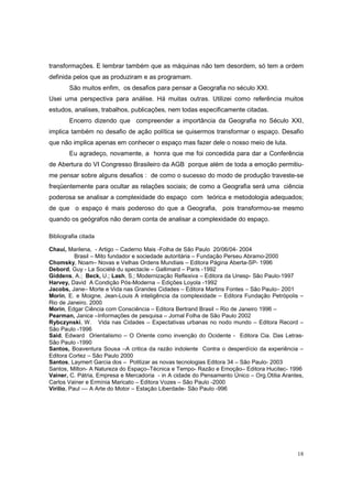 transformações. E lembrar também que as máquinas não tem desordem, só tem a ordem
definida pelos que as produziram e as programam.
        São muitos enfim, os desafios para pensar a Geografia no século XXI.
Usei uma perspectiva para análise. Há muitas outras. Utilizei como referência muitos
estudos, analises, trabalhos, publicações, nem todas especificamente citadas.
        Encerro dizendo que compreender a importância da Geografia no Século XXI,
implica também no desafio de ação política se quisermos transformar o espaço. Desafio
que não implica apenas em conhecer o espaço mas fazer dele o nosso meio de luta.
        Eu agradeço, novamente, a honra que me foi concedida para dar a Conferência
de Abertura do VI Congresso Brasileiro da AGB porque além de toda a emoção permitiu-
me pensar sobre alguns desafios : de como o sucesso do modo de produção traveste-se
freqüentemente para ocultar as relações sociais; de como a Geografia será uma ciência
poderosa se analisar a complexidade do espaço com teórica e metodologia adequados;
de que o espaço é mais poderoso do que a Geografia, pois transformou-se mesmo
quando os geógrafos não deram conta de analisar a complexidade do espaço.

Bibliografia citada

Chauí, Marilena, - Artigo – Caderno Mais -Folha de São Paulo 20/06/04- 2004
           Brasil – Mito fundador e sociedade autoritária – Fundação Perseu Abramo-2000
Chomsky, Noam– Novas e Velhas Ordens Mundiais – Editora Página Aberta-SP- 1996
Debord, Guy - La Société du spectacle – Gallimard – Paris -1992
Giddens, A.; Beck, U.; Lash, S.; Modernização Reflexiva – Editora da Unesp- São Paulo-1997
Harvey, David A Condição Pós-Moderna – Edições Loyola -1992
Jacobs, Jane– Morte e Vida nas Grandes Cidades – Editora Martins Fontes – São Paulo– 2001
Morin, E. e Moigne, Jean-Louis A inteligência da complexidade – Editora Fundação Petrópolis –
Rio de Janeiro. 2000
Morin, Edgar Ciência com Consciência – Editora Bertrand Brasil – Rio de Janeiro 1996 –
Pearman, Janice –Informações de pesquisa – Jornal Folha de São Paulo 2002
Rybczynski, W. Vida nas Cidades – Expectativas urbanas no nodo mundo – Editora Record –
São Paulo -1996
Said, Edward Orientalismo – O Oriente como invenção do Ocidente - Editora Cia. Das Letras-
São Paulo -1990
Santos, Boaventura Sousa –A critica da razão indolente Contra o desperdício da experiência –
Editora Cortez – São Paulo 2000
Santos, Laymert Garcia dos – Politizar as novas tecnologias Editora 34 – São Paulo- 2003
Santos, Milton- A Natureza do Espaço–Técnica e Tempo- Razão e Emoção– Editora Hucitec- 1996
Vainer, C. Pátria, Empresa e Mercadoria - in A cidade do Pensamento Único – Org.Otilia Arantes,
Carlos Vainer e Ermínia Maricato – Editora Vozes – São Paulo -2000
Virilio, Paul –– A Arte do Motor – Estação Liberdade- São Paulo -996




                                                                                            18
 