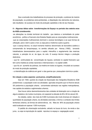 Que a exclusão dos trabalhadores do processo de produção, a pobreza da maioria
da população, os problemas sócio-ambientais, a dilapidação dos elementos da natureza,
são resultados do sucesso do modo de produção capitalista e não de seu fracasso.


II – Algumas idéias sobre transformações do Espaço no período dos setenta anos
da AGB considerando:
-as alterações na divisão territorial do trabalho que desloca a centralidade do poder
econômico, político e financeiro dos Estados Nação para as corporações multinacionais;
-que as corporações multinacionais dominam o avanço tecnológico e as suas formas de
utilização, para o bem e para o mal, ou seja para a medicina e para a guerra;
-que o avanço técnico, no atual momento histórico denominado de tecnosfera acelera a
compreensão do tempo/espaço, no sentido utilizado por          Harvey (1992),   tornando
trabalhadores desnecessários para o capital, intensifica o esgotamento das reservas
naturais, a poluição do ar, da água, do solo. O avanço técnico integra a produção
destrutiva;
- que há continuidade da concentração da riqueza, centrada no capital financeiro que
tem como medida as contas nacionais e internacionais e no capital volátil;
- que há um aumento da pobreza, da miséria em todos os lugares, vinculado ao sucesso
do modo de produção capitalista;
- a intensificação da violência em geral e das guerras que pressupõem domínio e poder.


Em relação a estes aspectos pontuamos, simplificadamente:
       Que em 1934, quando da criação da Associação dos Geógrafos Brasileiros AGB
predominava a população rural e as atividades agrícolas enquanto que no final do século
XX predomina a população urbana, concentrada sobretudo nas regiões metropolitanas,
nas capitais de estados e aglomerados urbanos;
       Que houve vários desmembramentos das unidades da federação com a criação de
alguns estados e de muitos municípios, em especial na década de 80 e 90 do século XX;
       As cidades, sedes dos mais de 5.600 municípios são muito diversas em relação à
quantidade de população urbana, às atividades exercidas, à forma e conteúdo dos limites
territoriais urbanos, às formas de sobrevivência, etc. Mais de 80% da população urbana
está localizada em apenas 1.000 municípios;
       O padrão de urbanização excludente, calcado na busca do lucro, da renda e dos
juros, ou seja na reprodução do capital, reproduz no espaço a segregação social;



                                                                                         2
 