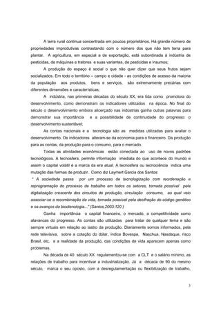 A terra rural continua concentrada em poucos proprietários. Há grande número de
propriedades improdutivas contrastando com o número dos que não tem terra para
plantar. A agricultura, em especial a de exportação, está subordinada à indústria de
pesticidas, de máquinas e tratores e suas variantes, de pesticidas e insumos;
       A produção do espaço é social o que não quer dizer que seus frutos sejam
socializados. Em todo o território – campo e cidade - as condições de acesso da maioria
da população     aos produtos,    bens e serviços,     são extremamente precárias com
diferentes dimensões e características;
       A indústria, nas primeiras décadas do século XX, era tida como promotora do
desenvolvimento, como demonstram os indicadores utilizados        na época. No final do
século o desenvolvimento embora alicerçado nas indústrias ganha outras palavras para
demonstrar sua importância       e a possibilidade de continuidade do progresso: o
desenvolvimento sustentável;
       As contas nacionais e a tecnologia são as medidas utilizadas para avaliar o
desenvolvimento. Os indicadores alteram-se da economia para o financeiro. Da produção
para as contas, da produção para o consumo, para o mercado.
       Todas as atividades econômicas      estão conectada ao     uso de novos padrões
tecnológicos. A tecnosfera, permite informação imediata do que acontece do mundo e
assim o capital volátil é a marca da era atual. A tecnosfera ou tecnociência indica uma
mutação das formas de produzir. Como diz Laymert Garcia dos Santos:
“ A sociedade passa        por um processo de tecnologização com reordenação e
reprogramação do processo de trabalho em todos os setores, tornada possível        pela
digitalização crescente dos circuitos de produção, circulação consumo, ao qual veio
associar-se a recombinação da vida, tornada possível pela decifração do código genético
e os avanços da bioctenologia...” (Santos,2003:120 )
       Ganha    importância    o capital financeiro, o mercado, a competitividade como
alavancas do progresso. As contas são utilizadas para tratar de qualquer tema e são
sempre virtuais em relação ao lastro da produção. Diariamente somos informados, pela
rede televisiva, sobre a cotação do dólar, índice Bovespa, Naschua, Nasdaque, risco
Brasil, etc. e a realidade da produção, das condições de vida aparecem apenas como
problemas.
       Na década de 40 século XX regulamentou-se com a CLT e o salário mínimo, as
relações de trabalho para incentivar a industrialização. Já a década de 90 do mesmo
século, marca o seu oposto, com a desregulamentação ou flexibilização de trabalho,



                                                                                      3
 