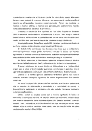 mostrando uma outra face da produção em geral e da produção do espaço. Altera-se o
discurso mas a essência é a mesma. Afirma-se que as normas de regulamentação do
trabalho são ultrapassadas, impedem o desenvolvimento.        Porém   são mantidos   os
mesmos os mesmos critérios, os mesmos itens para calcular o salário mínimo, inseridos
na nova ótica das contas- as contas da previdência.
       O espaço, na década de 30 e seguintes, era tido como suporte das atividades
como se estivesse desvinculado da sociedade que o produz. Para atingir a meta do
desenvolvimento verificavam-se as potencialidades dos recursos naturais como ferro,
carvão, petróleo, água para geração de energia, regulamenta-se o trabalho, etc.
       Uma questão para a Geografia no século XXI é analisar nos discursos oficiais de
que forma o espaço ainda está oculto e qual a sua importância real.
       O    Estado tinha centralidade nos discursos mas desde que o neoliberalismo
tornou-se hegemônico, parece perder importância. Contudo é o Estado que regula e
regulamenta as relações nacionais e internacionais. Ao Estado se dirigem os movimentos
da sociedade buscando alterar a dinâmica da acumulação desigual e combinada.
       As formas pelas quais os detentores do poder que também dominam as técnicas
apropriam-se da biodiversidade e da sócio-diversidade são ainda pouco desvendadas.
       O poder relacionado ao avanço técnico da biotecnologia e a         biodiversidade
lançam para o futuro a “biodiversidade” guardando-a em bancos de patentes, fora do
lugar onde as espécies se desenvolvem e do conhecimento histórico de comunidades.
       Desloca-se o território para os laboratórios? O território parece ficar vazio de
conteúdo, tudo está catalogado e guardado em bancos de germoplasma e de patentes
intelectuais.
       Há novas roupagens para velhas questões: o trabalho, a produção, a qualidade de
vida, os padrões de urbanização, a apropriação e a propriedade no campo,              o
desenvolvimento sustentável, a tecnosfera , etc. são, contudo, formas de continuar a
ocultar as relações sociais.
       Utilizo   ocultar as relações sociais com o mesmo significado do fetiche da
mercadoria na concepção marxista. O fetiche é a forma de descrever o processo social
com inversão da realidade social mostrando apenas uma parte da realidade. Como diz
Marilena Chauí, “no modo de produção capitalista, em lugar das relações sociais serem
relações entre os sujeitos mediadas pelas coisas, elas são relações entre as coisas
mediadas pelos sujeitos” (Chauí, 2004)




                                                                                      4
 