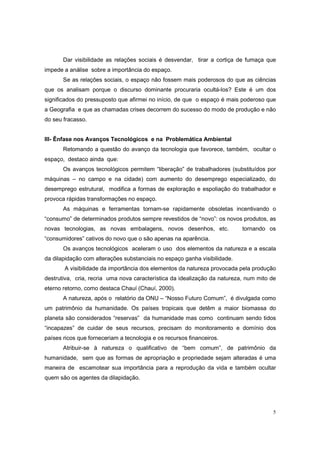 Dar visibilidade as relações sociais é desvendar, tirar a cortiça de fumaça que
impede a análise sobre a importância do espaço.
       Se as relações sociais, o espaço não fossem mais poderosos do que as ciências
que os analisam porque o discurso dominante procuraria ocultá-los? Este é um dos
significados do pressuposto que afirmei no início, de que o espaço é mais poderoso que
a Geografia e que as chamadas crises decorrem do sucesso do modo de produção e não
do seu fracasso.


III- Ênfase nos Avanços Tecnológicos e na Problemática Ambiental
       Retomando a questão do avanço da tecnologia que favorece, também, ocultar o
espaço, destaco ainda que:
       Os avanços tecnológicos permitem “liberação” de trabalhadores (substituídos por
máquinas – no campo e na cidade) com aumento do desemprego especializado, do
desemprego estrutural, modifica a formas de exploração e espoliação do trabalhador e
provoca rápidas transformações no espaço.
       As máquinas e ferramentas tornam-se rapidamente obsoletas incentivando o
“consumo” de determinados produtos sempre revestidos de “novo”: os novos produtos, as
novas tecnologias, as novas embalagens, novos desenhos, etc.               tornando os
“consumidores” cativos do novo que o são apenas na aparência.
       Os avanços tecnológicos aceleram o uso dos elementos da natureza e a escala
da dilapidação com alterações substanciais no espaço ganha visibilidade.
       A visibilidade da importância dos elementos da natureza provocada pela produção
destrutiva, cria, recria uma nova característica da idealização da natureza, num mito de
eterno retorno, como destaca Chauí (Chauí, 2000).
       A natureza, após o relatório da ONU – “Nosso Futuro Comum”, é divulgada como
um patrimônio da humanidade. Os países tropicais que detêm a maior biomassa do
planeta são considerados “reservas” da humanidade mas como continuam sendo tidos
“incapazes” de cuidar de seus recursos, precisam do monitoramento e domínio dos
países ricos que forneceriam a tecnologia e os recursos financeiros.
       Atribuir-se à natureza o qualificativo de “bem comum”, de patrimônio da
humanidade, sem que as formas de apropriação e propriedade sejam alteradas é uma
maneira de escamotear sua importância para a reprodução da vida e também ocultar
quem são os agentes da dilapidação.




                                                                                      5
 