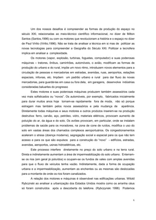 Um dos nossos desafios é compreender as formas de produção do espaço no
século XXI, relacionadas ao meio-técnico científico informacional, no dizer de Milton
Santos (Santos,1996) ou com os motores que revolucionam a história e o espaço no dizer
de Paul Virilio (Virilio,1996). Não se trata de analisar a técnica em si mas de politizar as
novas tecnologias para compreender a Geografia do Século XXI. Politizar a tecnofera
implica em analisar a complexidade.
       Os motores (vapor, explosão, turbinas, foguetes, computador) e suas poderosas
máquinas – tratores, ônibus, caminhões, automóveis, o avião, modificam as formas de
produção do urbano e do rural, impõe um novo ritmo, introduzem novos elementos para a
circulação de pessoas e mercadorias em estradas, avenidas, ruas, aeroportos, estações
espaciais, infovias, etc. Impõem um padrão urbano e rural para dar fluxo às novas
mercadorias, para guardá-las em casa ou fora dela, em garagens, desenvolve indústrias
consideradas baluartes do progresso
       Estes motores e suas poderosas máquinas produzem também assessórios cada
vez mais sofisticados ou “novos”. Os automóveis, por exemplo, fabricados inicialmente
para durar muitos anos hoje tornam-se rapidamente fora de moda, não só porque
estragam mas também pelos novos assessórios e pela mudança de                    aparência.
Diretamente todas máquinas e seus motores e outros produtos inserem-se na produção
destrutiva: ferro, carvão, aço, petróleo, vidro, materiais elétricos, provocam aumento de
poluição do ar, da água e do solo. Os aviões provocam, em particular, onde se instalam
problemas de saúde para os moradores, na zona de cone de ruídos, modifica o uso do
solo em vastas áreas dos chamados complexos aeroportuários. Os congestionamentos
aceleram o stress (doença moderna), segregação social e espacial para os que não tem
acesso e para os que são expulsos para a construção do “novo” - edifícios, estradas,
avenidas, aeroportos, usinas hidroelétricas, etc.
       Este processo interfere diretamente no preço do solo urbano e na terra rural.
Direta e indiretamente aumentam a área de impermeabilização do solo urbano. Enterram-
se os rios (em geral já poluídos) e ocupam-se os fundos de vales com amplas avenidas
para que o fluxo de veículos tenha vazão. Indiretamente, dada a forma de ocupação
urbana e a impermeabilização, aumentam as enchentes ou as mesmas são deslocadas
para a montante de onde os rios foram canalizados.
       A relação dos motores e máquinas é observável nas edificações urbanas. Witold
Rybcznski ao analisar a urbanização dos Estados Unidos mostra como os arranha céus
só foram construídos     após a descoberta do telefone. (Rybczynski 1996)         Podemos



                                                                                          6
 
