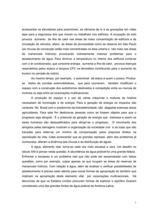 acrescentar os elevadores para automóveis, as câmaras de tv e as gravações em vídeo
tape para a segurança dos que moram ou trabalham nos edifícios. A ocupação do solo
provoca aumento da ilha de calor nas áreas de maior concentração de edifícios e de
circulação de veículos, altera as áreas de pluviosidade como se observa em São Paulo
(as chuvas de convecção estão mais concentradas na área urbana e não mais nas áreas
de mananciais     hídricos)   provocando indiretamente maiores     problemas    para    o
abastecimento de água. Para diminuir a temperatura no interior dos edifícios conta-se
com o ar condicionado, que consome energia, aumenta a ilha de calor, provoca doenças
respiratórios pelos ácaros e lançava CFC na atmosfera contribuindo para o aumento do
buraco na camada de ozônio.
       Ao mesmo tempo, por exemplo, o automóvel dá status à quem o possui. Produz-
se   ídolos de corridas automobilísticas,   que para ocorrerem,   também modificam o
espaço com a construção dos autódromos destinados à competição entre as marcas de
motores ou seja entre as corporações multinacionais.
       A produção do espaço e o uso de várias máquinas e motores da história
necessitam de iluminação e de energia. Para a geração de energia os impactos são
variáveis. No Brasil com o predomínio da hidroeletricidade, são alagadas extensas áreas
agricultáveis. Para este fim desloca-se pessoas como se fossem objetos para que o
progresso seja atingido. È o potencial da geração de energia que interessa e assim os
seres humanos são desqualificados para atingir-se o progresso.          O movimento dos
atingidos pelas barragens mostram a organização da sociedade civil e as lutas que são
travadas para obter-se um mínimo de compensação pelos prejuízos diretos na
reprodução da vida. Cabe acrescentar que as grandes represas, além dos problemas já
conhecidos, alteram a dinâmica das chuvas e da distribuição de águas.
       A água, elemento vital, torna-se cada vez mais escassa e cara. Um desafio no
século XXI é pensar nesta questão. A abundância da água potável foi uma grande falácia.
Enfrentar a escassez é um problema real que não pode ser escamoteado com falsas
questões, como por exemplo, culpar apenas os que ocupam as áreas de reservas de
mananciais hídricos. Com relação à água, além de analisar e verificar possibilidades de
abastecimento é preciso estar atendo para novas formas de apropriação do território que
implicam na apropriação deste elemento vital      por corporações multinacionais.      Há
denuncias de que os Estados Unidos procuram formas de explorar o aqüífero Guarani
considerado uma das grandes fontes de água potável da América Latina.




                                                                                        7
 