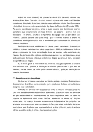 Como diz Noam Chomsky as guerras no século XXI dar-se-ão também pela
apropriação da água. Este autor cita como exemplo a guerra entre Israel e os Palestinos
que além da delimitação do território, das diferenças ocidente e oriente, das diferenças de
religiosidade têm como motivo a apropriação das águas do Rio Jordão. (Chomsky-1996)
As guerras espetáculos televisivos, entre as quais a guerra pelo domínio das reservas
petrolíferas que aparentemente são lutas do bem – do ocidente – contra o mal e os
opressores – do oriente. Oculta-se a importância do espaço e da luta para obter suas
reservas. Destaca Edward Said (Said,1990)        que o ocidente inventou o oriente no
processo de dominação histórico. Hoje é reinventado para continuidade do domínio das
reservas petrolíferas.
       Diz Edgar Morin que a violência é um câncer, produz metástases. O espetáculo
midiático mostra a metástase mas não o câncer (Morin, 1996). A metástase da violência
atinge a sociedade de forma generalizada desde as guerras           pela apropriação das
riquezas dos territórios até a violência cotidiana que aparece nos centros urbanos e que
cada vez mais é dominada pelos que controlem as drogas, que antes, é claro, provocam
a dependência das drogas.
       È, de modo geral, a reflexividade do modo de produção capitalista, o câncer e
sua metástase que        provoca a destruição de homens (descartáveis – pois são em
demasia, não se precisa de tantos para o mundo técnico),         poluição, destruição das
reservas da natureza.


IV- Os deslocamentos de análises
       Há diversas formas de escamotear as relações sociais e o espaço. Destacamos os
deslocamentos de análises como uma delas com o objetivo de destacar a importância da
Geografia para o século XXI.
       O fetiche das relações entre as coisas que oculta as relações entre os sujeitos cria
uma série de deslocamentos nos discursos dominantes, que muitas vezes nos envolvem
até pela necessidade de “reconhecimento” de nossa importância. Mas           às vezes na
procura de legitimidade com outras ciências, adotam-se os termos ou “noções”
equivocadas. Há o perigo de manter subalternidade da Geografia e dos geógrafos por
aceitar-se termos sem que o arcabouço teórico da Geografia esteja explicitado. Alertamos
que trata-se aqui de alertar para a necessidade de análise crítica do ponto de vista da
ciência geográfica e não de crítica. Alguns deslocamentos:




                                                                                         8
 