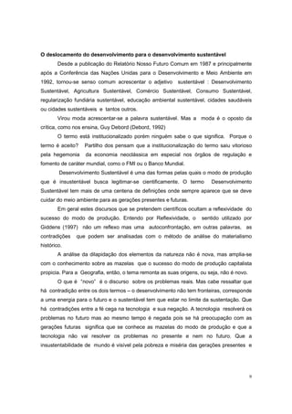 O deslocamento do desenvolvimento para o desenvolvimento sustentável
        Desde a publicação do Relatório Nosso Futuro Comum em 1987 e principalmente
após a Conferência das Nações Unidas para o Desenvolvimento e Meio Ambiente em
1992, tornou-se senso comum acrescentar o adjetivo       sustentável : Desenvolvimento
Sustentável, Agricultura Sustentável, Comércio Sustentável, Consumo Sustentável,
regularização fundiária sustentável, educação ambiental sustentável, cidades saudáveis
ou cidades sustentáveis e tantos outros.
        Virou moda acrescentar-se a palavra sustentável. Mas a moda é o oposto da
crítica, como nos ensina, Guy Debord (Debord, 1992)
        O termo está institucionalizado porém ninguém sabe o que significa. Porque o
termo é aceito?    Partilho dos pensam que a institucionalização do termo saiu vitorioso
pela hegemonia     da economia neoclássica em especial nos órgãos de regulação e
fomento de caráter mundial, como o FMI ou o Banco Mundial.
        Desenvolvimento Sustentável é uma das formas pelas quais o modo de produção
que é insustentável busca legitimar-se cientificamente. O termo        Desenvolvimento
Sustentável tem mais de uma centena de definições onde sempre aparece que se deve
cuidar do meio ambiente para as gerações presentes e futuras.
        Em geral estes discursos que se pretendem científicos ocultam a reflexividade do
sucesso do modo de produção. Entendo por Reflexividade, o          sentido utilizado por
Giddens (1997) não um reflexo mas uma autoconfrontação, em outras palavras, as
contradições   que podem ser analisadas com o método de análise do materialismo
histórico.
        A análise da dilapidação dos elementos da natureza não é nova, mas amplia-se
com o conhecimento sobre as mazelas que o sucesso do modo de produção capitalista
propicia. Para a Geografia, então, o tema remonta as suas origens, ou seja, não é novo.
        O que é “novo” é o discurso sobre os problemas reais. Mas cabe ressaltar que
há contradição entre os dois termos – o desenvolvimento não tem fronteiras, corresponde
a uma energia para o futuro e o sustentável tem que estar no limite da sustentação. Que
há contradições entre a fé cega na tecnologia e sua negação. A tecnologia resolverá os
problemas no futuro mas ao mesmo tempo é negada pois se há preocupação com as
gerações futuras significa que se conhece as mazelas do modo de produção e que a
tecnologia não vai resolver os problemas no presente e nem no futuro. Que a
insustentabilidade de mundo é visível pela pobreza e miséria das gerações presentes e




                                                                                          9
 