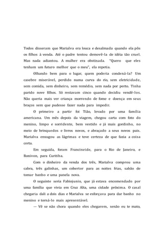 Todos disseram que Marialva era louca e desalmada quando ela pôs
os filhos à venda. Até o padre tentou demovê-la de idéia tão cruel.
Mas nada adiantou. A mulher era obstinada. “Quero que eles
tenham um futuro melhor que o meu”, ela repetia.
Olhando bem para o lugar, quem poderia condená-la? Um
casebre miserável, perdido numa curva do rio, sem eletricidade,
sem comida, sem dinheiro, sem remédio, sem nada por perto. Tinha
parido nove filhos. Só restavam cinco quando decidiu vendê-los.
Não queria mais ver criança morrendo de fome e doença em seus
braços sem que pudesse fazer nada para impedir.
O primeiro a partir foi Tião, levado por uma família
americana. Um mês depois da viagem, chegou carta com foto do
menino, limpo e sorridente, bem vestido e já mais gordinho, no
meio de brinquedos e livros novos, e abraçado a seus novos pais.
Marialva enxugou as lágrimas e teve certeza de que fazia a coisa
certa.
Em seguida, foram Francineide, para o Rio de Janeiro, e
Ronivon, para Curitiba.
Com o dinheiro da venda dos três, Marialva comprou uma
cabra, três galinhas, um cobertor para as noites frias, sabão de
tomar banho e uma panela nova.
O seguinte seria Fabiojunio, que já estava encomendado por
uma família que vivia em Cruz Alta, uma cidade próxima. O casal
chegaria dali a dois dias e Marialva se esforçava para dar banho no
menino e torná-lo mais apresentável.
— Vê se não chora quando eles chegarem, senão eu te mato,
 
