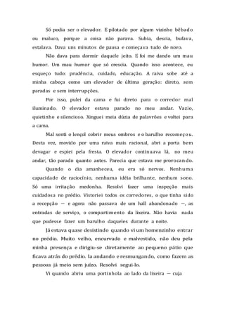 Só podia ser o elevador. E pilotado por algum vizinho bêbado
ou maluco, porque a coisa não parava. Subia, descia, bufava,
estalava. Dava uns minutos de pausa e começava tudo de novo.
Não dava para dormir daquele jeito. E foi me dando um mau
humor. Um mau humor que só crescia. Quando isso acontece, eu
esqueço tudo: prudência, cuidado, educação. A raiva sobe até a
minha cabeça como um elevador de última geração: direto, sem
paradas e sem interrupções.
Por isso, pulei da cama e fui direto para o corredor mal
iluminado. O elevador estava parado no meu andar. Vazio,
quietinho e silencioso. Xinguei meia dúzia de palavrões e voltei para
a cama.
Mal senti o lençol cobrir meus ombros e o barulho recomeçou.
Desta vez, movido por uma raiva mais racional, abri a porta bem
devagar e espiei pela fresta. O elevador continuava lá, no meu
andar, tão parado quanto antes. Parecia que estava me provocando.
Quando o dia amanheceu, eu era só nervos. Nenhuma
capacidade de raciocínio, nenhuma idéia brilhante, nenhum sono.
Só uma irritação medonha. Resolvi fazer uma inspeção mais
cuidadosa no prédio. Vistoriei todos os corredores, o que tinha sido
a recepção — e agora não passava de um hall abandonado —, as
entradas de serviço, o compartimento da lixeira. Não havia nada
que pudesse fazer um barulho daqueles durante a noite.
Já estava quase desistindo quando vi um homenzinho entrar
no prédio. Muito velho, encurvado e malvestido, não deu pela
minha presença e dirigiu-se diretamente ao pequeno pátio que
ficava atrás do prédio. Ia andando e resmungando, como fazem as
pessoas já meio sem juízo. Resolvi segui-lo.
Vi quando abriu uma portinhola ao lado da lixeira — cuja
 