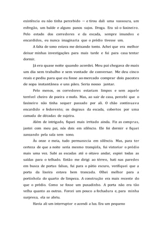 existência eu não tinha percebido — e tirou dali uma vassoura, um
esfregão, um balde e alguns panos sujos. Droga. Era só o faxineiro.
Pelo estado dos corredores e da escada, sempre imundos e
encardidos, eu nunca imaginaria que o prédio tivesse um.
A falta de sono estava me deixando tonto. Achei que era melhor
deixar minhas investigações para mais tarde e fui para casa tentar
dormir.
Já era quase noite quando acordei. Meu pai chegava de mais
um dia sem trabalho e sem vontade de conversar. Me deu cinco
reais e pediu para que eu fosse ao mercado comprar dois pacotes
de sopa instantânea e uns pães. Seria nosso jantar.
Pelo menos, os corredores estariam limpos e sem aquele
terrível cheiro de poeira e mofo. Mas, ao sair de casa, percebi que o
faxineiro não tinha sequer passado por ali. O chão continuava
encardido e fedorento; os degraus da escada, cobertos por uma
camada de décadas de sujeira.
Além de intrigado, fiquei mais irritado ainda. Fiz as compras,
jantei com meu pai, nós dois em silêncio. Ele foi dormir e fiquei
zanzando pela sala sem sono.
Às onze e meia, tudo permanecia em silêncio. Mas, para ter
certeza de que a noite seria mesmo tranqüila, fui vistoriar o prédio
mais uma vez. Subi as escadas até o oitavo andar, espiei todas as
saídas para o telhado. Então me dirigi ao térreo, bati nas paredes
em busca de portas falsas, fui para o pátio escuro, verifiquei que a
porta da lixeira estava bem trancada. Olhei melhor para a
portinhola do quarto de limpeza. A construção era mais recente do
que o prédio. Como se fosse um puxadinho. A porta não era tão
velha quanto as outras. Forcei um pouco a fechadura e, para minha
surpresa, ela se abriu.
Havia ali um interruptor e acendi a luz. Era um pequeno
 