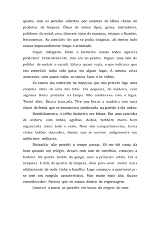 quarto, com as paredes cobertas por estantes de tábua cheias de
produtos de limpeza. Óleos de vários tipos, graxa, lustradores,
polidores de metal, cera, diversos tipos de esponjas, estopas e flanelas,
ferramentas. Ao contrário do que se podia imaginar, ali dentro tudo
estava impecavelmente limpo e arrumado.
Fiquei intrigado. Onde o faxineiro usaria todos aqueles
produtos? Evidentemente, não era no prédio. Peguei uma lata de
polidor de metais e sacudi. Estava quase vazia, o que indicava que
seu conteúdo tinha sido gasto em algum lugar. A mesma coisa
aconteceu com quase todas as outras latas e os vidros.
Eu estava tão entretido na inspeção que não percebi logo uma
caixinha atrás de uma das latas. Era pequena, de madeira, com
algumas flores pintadas na tampa. Não combinava com o lugar.
Tentei abrir. Estava trancada. Tive que forçar a madeira com uma
chave de fenda que se encontrava pendurada na parede e ela cedeu.
Decididamente, o velho faxineiro era biruta. Era uma caixinha
de costura, com linhas, agulhas, dedais, também muito bem
organizada como todo o resto. Num dos compartimentos, havia
vários botões dourados, desses que se usavam antigamente em
uniformes militares.
Distraído, não percebi o tempo passar. Só me dei conta da
hora quando um relógio, desses com som de carrilhão, começou a
badalar. Na quinta batida do gongo, ouvi o primeiro estalo. Era a
máquina. E dali, do quarto de limpeza, dava para ouvir muito mais
nitidamente de onde vinha o barulho. Logo começou a movimentar-
se com seu rangido característico. Mas muito mais alto. Quase
ensurdecedor. Parecia que eu estava dentro da engrenagem.
Comecei a tatear as paredes em busca da origem do som.
 