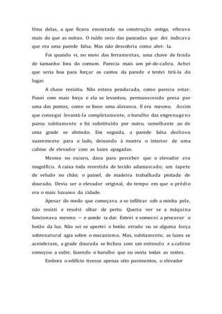 Uma delas, a que ficava encostada na construção antiga, vibrava
mais do que as outras. O ruído seco das pancadas que dei indicava
que era uma parede falsa. Mas não descobria como abri- la.
Foi quando vi, no meio das ferramentas, uma chave de fenda
de tamanho fora do comum. Parecia mais um pé-de-cabra. Achei
que seria boa para forçar os cantos da parede e tentei tirá-la do
lugar.
A chave resistiu. Não estava pendurada, como parecia estar.
Puxei com mais força e ela se levantou, permanecendo presa por
uma das pontas, como se fosse uma alavanca. E era mesmo. Assim
que consegui levantá-la completamente, o barulho das engrenagens
parou subitamente e foi substituído por outro, semelhante ao de
uma grade se abrindo. Em seguida, a parede falsa deslizou
suavemente para o lado, deixando à mostra o interior de uma
cabine de elevador com as luzes apagadas.
Mesmo no escuro, dava para perceber que o elevador era
magnífico. A caixa toda revestida de tecido adamascado; um tapete
de veludo no chão; o painel, de madeira trabalhada pintada de
dourado. Devia ser o elevador original, do tempo em que o prédio
era o mais luxuoso da cidade.
Apesar do medo que começava a se infiltrar sob a minha pele,
não resisti e resolvi olhar de perto. Queria ver se a máquina
funcionava mesmo — e aonde ia dar. Entrei e comecei a procurar o
botão da luz. Não sei se apertei o botão errado ou se alguma força
sobrenatural agia sobre o mecanismo. Mas, subitamente, as luzes se
acenderam, a grade dourada se fechou com um estrondo e a cabine
começou a subir, fazendo o barulho que eu ouvia todas as noites.
Embora o edifício tivesse apenas oito pavimentos, o elevador
 