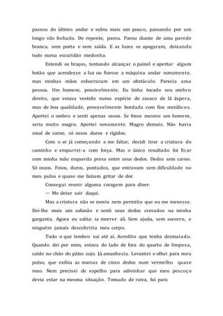 passou do último andar e subiu mais um pouco, passando por um
longo vão fechado. De repente, parou. Parou diante de uma parede
branca, sem porta e sem saída. E as luzes se apagaram, deixando
tudo numa escuridão medonha.
Estendi os braços, tentando alcançar o painel e apertar algum
botão que acendesse a luz ou fizesse a máquina andar novamente,
mas minhas mãos esbarraram em um obstáculo. Parecia uma
pessoa. Um homem, possivelmente. Eu tinha tocado seu ombro
direito, que estava vestido numa espécie de casaco de lã áspera,
mas de boa qualidade, provavelmente bordada com fios metálicos.
Apertei o ombro e senti apenas ossos. Se fosse mesmo um homem,
seria muito magro. Apertei novamente. Magro demais. Não havia
sinal de carne, só ossos duros e rígidos.
Com o ar já começando a me faltar, decidi tirar a criatura do
caminho e empurrei-a com força. Mas o único resultado foi ficar
com minha mão esquerda presa entre seus dedos. Dedos sem carne.
Só ossos. Finos, duros, pontudos, que entravam sem dificuldade no
meu pulso e quase me faziam gritar de dor.
Consegui reunir alguma coragem para dizer:
— Me deixe sair daqui.
Mas a criatura não se movia nem permitia que eu me mexesse.
Dei-lhe mais um safanão e senti seus dedos cravados na minha
garganta. Agora eu sabia: ia morrer ali. Sem ajuda, sem socorro, e
ninguém jamais descobriria meu corpo.
Tudo o que lembro vai até aí. Acredito que tenha desmaiado.
Quando dei por mim, estava do lado de fora do quarto de limpeza,
caído no chão do pátio sujo. Já amanhecia. Levantei e olhei para meu
pulso, que exibia as marcas de cinco dedos num vermelho quase
roxo. Nem precisei de espelho para adivinhar que meu pescoço
devia estar na mesma situação. Tomado de raiva, fui para
 