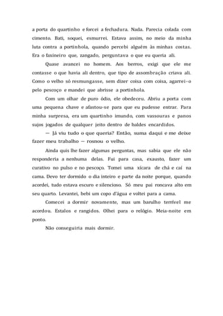 a porta do quartinho e forcei a fechadura. Nada. Parecia colada com
cimento. Bati, soquei, esmurrei. Estava assim, no meio da minha
luta contra a portinhola, quando percebi alguém às minhas costas.
Era o faxineiro que, zangado, perguntava o que eu queria ali.
Quase avancei no homem. Aos berros, exigi que ele me
contasse o que havia ali dentro, que tipo de assombração criava ali.
Como o velho só resmungasse, sem dizer coisa com coisa, agarrei-o
pelo pescoço e mandei que abrisse a portinhola.
Com um olhar de puro ódio, ele obedeceu. Abriu a porta com
uma pequena chave e afastou-se para que eu pudesse entrar. Para
minha surpresa, era um quartinho imundo, com vassouras e panos
sujos jogados de qualquer jeito dentro de baldes encardidos.
— Já viu tudo o que queria? Então, suma daqui e me deixe
fazer meu trabalho — rosnou o velho.
Ainda quis lhe fazer algumas perguntas, mas sabia que ele não
responderia a nenhuma delas. Fui para casa, exausto, fazer um
curativo no pulso e no pescoço. Tomei uma xícara de chá e caí na
cama. Devo ter dormido o dia inteiro e parte da noite porque, quando
acordei, tudo estava escuro e silencioso. Só meu pai roncava alto em
seu quarto. Levantei, bebi um copo d'água e voltei para a cama.
Comecei a dormir novamente, mas um barulho terrível me
acordou. Estalos e rangidos. Olhei para o relógio. Meia-noite em
ponto.
Não conseguiria mais dormir.
 