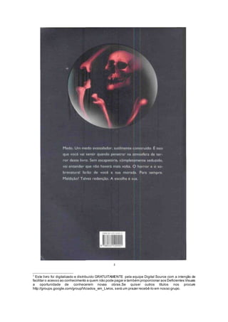 2
2
Este livro foi digitalizado e distribuído GRATUITAMENTE pela equipe Digital Source com a intenção de
facilitar o acesso ao conhecimento a quem não pode pagar e também proporcionar aos Deficientes Visuais
a oportunidade de conhecerem novas obras.Se quiser outros títulos nos procure
http://groups.google.com/group/Viciados_em_Livros, será um prazer recebê-lo em nosso grupo.
 